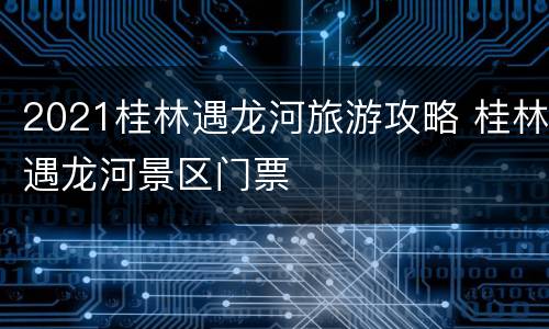 2021桂林遇龙河旅游攻略 桂林遇龙河景区门票