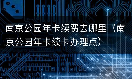 南京公园年卡续费去哪里（南京公园年卡续卡办理点）