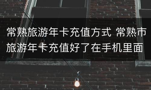 常熟旅游年卡充值方式 常熟市旅游年卡充值好了在手机里面哪里找到