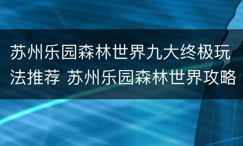 苏州乐园森林世界九大终极玩法推荐 苏州乐园森林世界攻略