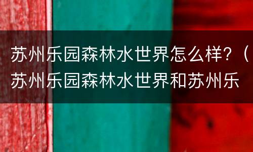 苏州乐园森林水世界怎么样?（苏州乐园森林水世界和苏州乐园）