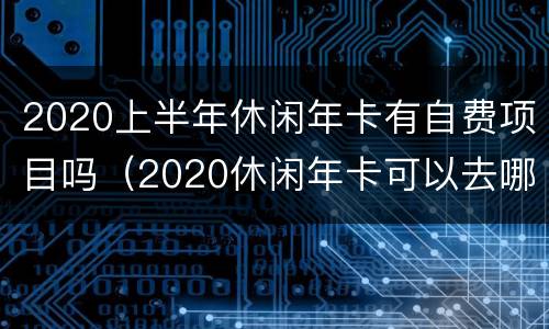 2020上半年休闲年卡有自费项目吗（2020休闲年卡可以去哪些地方吗）