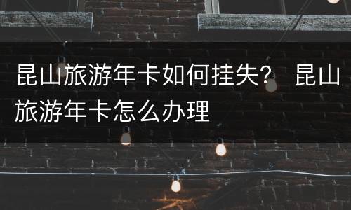 昆山旅游年卡如何挂失？ 昆山旅游年卡怎么办理