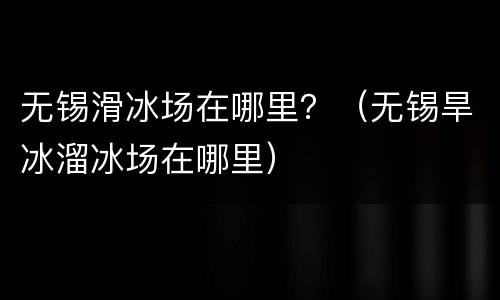 无锡滑冰场在哪里？（无锡旱冰溜冰场在哪里）