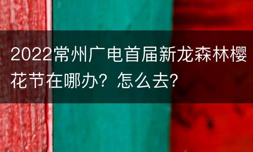 2022常州广电首届新龙森林樱花节在哪办？怎么去？