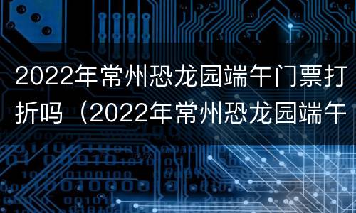 2022年常州恐龙园端午门票打折吗（2022年常州恐龙园端午门票打折吗）