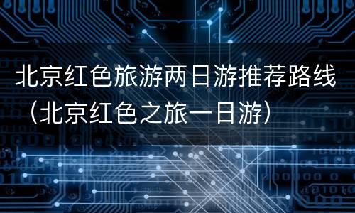 北京红色旅游两日游推荐路线（北京红色之旅一日游）