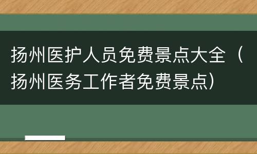 扬州医护人员免费景点大全（扬州医务工作者免费景点）