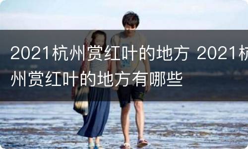 2021杭州赏红叶的地方 2021杭州赏红叶的地方有哪些