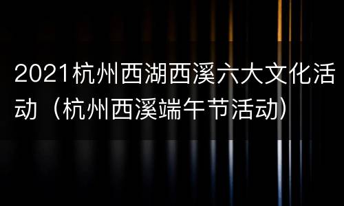 2021杭州西湖西溪六大文化活动（杭州西溪端午节活动）