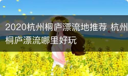 2020杭州桐庐漂流地推荐 杭州桐庐漂流哪里好玩