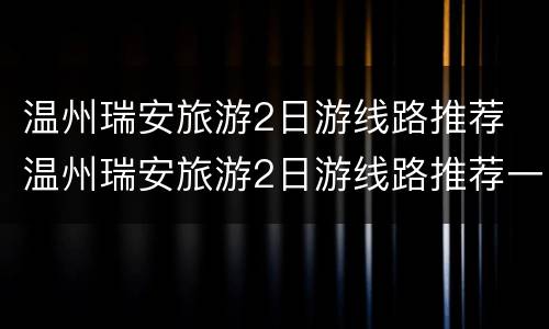 温州瑞安旅游2日游线路推荐 温州瑞安旅游2日游线路推荐一下
