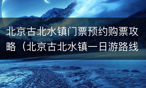 北京古北水镇门票预约购票攻略（北京古北水镇一日游路线）