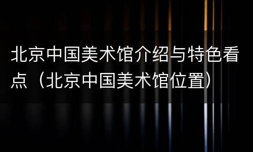 北京中国美术馆介绍与特色看点（北京中国美术馆位置）