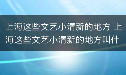 上海这些文艺小清新的地方 上海这些文艺小清新的地方叫什么