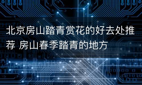 北京房山踏青赏花的好去处推荐 房山春季踏青的地方