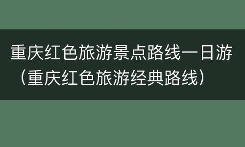 重庆红色旅游景点路线一日游（重庆红色旅游经典路线）