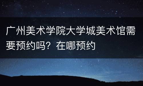 广州美术学院大学城美术馆需要预约吗？在哪预约