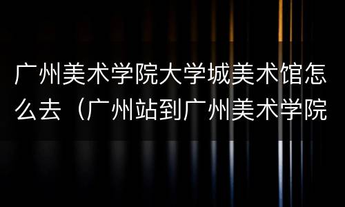 广州美术学院大学城美术馆怎么去（广州站到广州美术学院大学城校区）