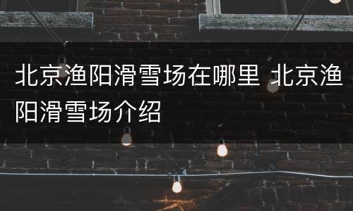 北京渔阳滑雪场在哪里 北京渔阳滑雪场介绍