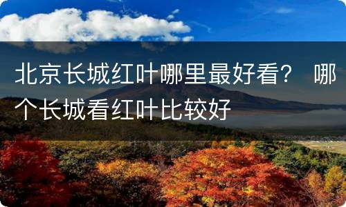 北京长城红叶哪里最好看？ 哪个长城看红叶比较好