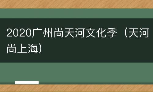 2020广州尚天河文化季（天河尚上海）