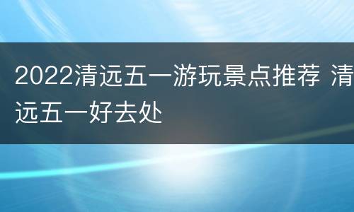 2022清远五一游玩景点推荐 清远五一好去处
