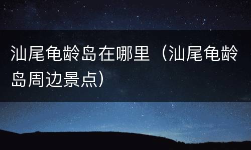 汕尾龟龄岛在哪里（汕尾龟龄岛周边景点）