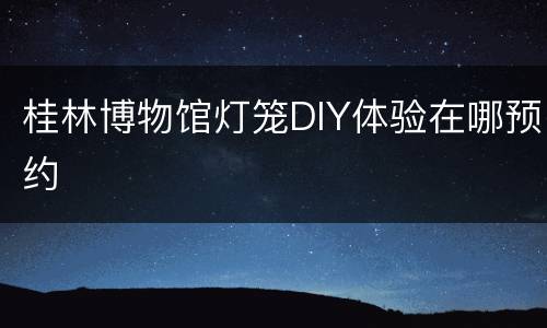 桂林博物馆灯笼DIY体验在哪预约