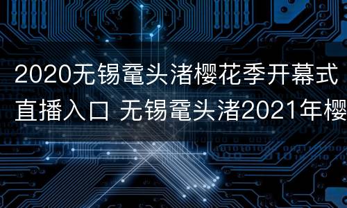 2020无锡鼋头渚樱花季开幕式直播入口 无锡鼋头渚2021年樱花开了吗