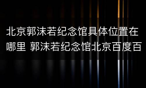 北京郭沫若纪念馆具体位置在哪里 郭沫若纪念馆北京百度百科