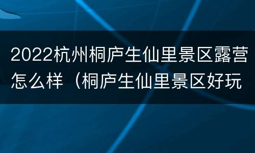 2022杭州桐庐生仙里景区露营怎么样（桐庐生仙里景区好玩吗）