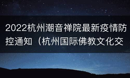 2022杭州潮音禅院最新疫情防控通知（杭州国际佛教文化交流中心暨潮音禅院迁扩建工程）
