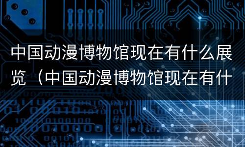 中国动漫博物馆现在有什么展览（中国动漫博物馆现在有什么展览项目）