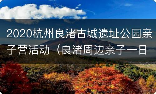 2020杭州良渚古城遗址公园亲子营活动（良渚周边亲子一日游）