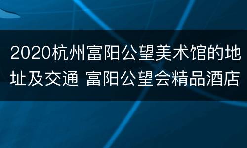 2020杭州富阳公望美术馆的地址及交通 富阳公望会精品酒店