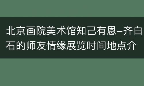 北京画院美术馆知己有恩-齐白石的师友情缘展览时间地点介绍