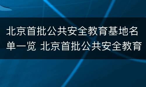 北京首批公共安全教育基地名单一览 北京首批公共安全教育基地名单一览表下载