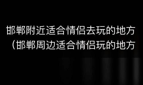 邯郸附近适合情侣去玩的地方（邯郸周边适合情侣玩的地方）