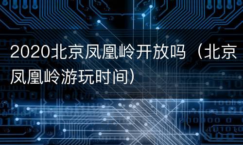 2020北京凤凰岭开放吗（北京凤凰岭游玩时间）