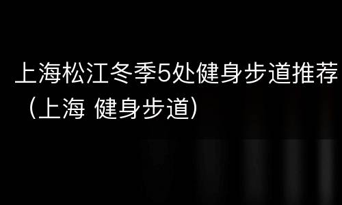 上海松江冬季5处健身步道推荐（上海 健身步道）