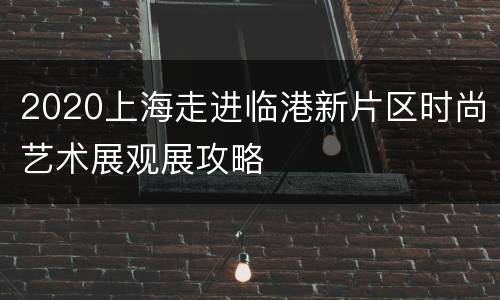 2020上海走进临港新片区时尚艺术展观展攻略