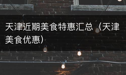 天津近期美食特惠汇总（天津美食优惠）