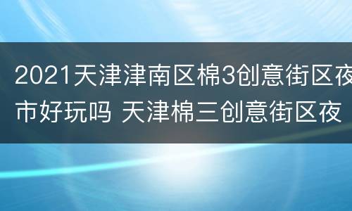 2021天津津南区棉3创意街区夜市好玩吗 天津棉三创意街区夜市