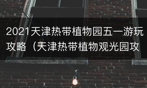 2021天津热带植物园五一游玩攻略（天津热带植物观光园攻略）