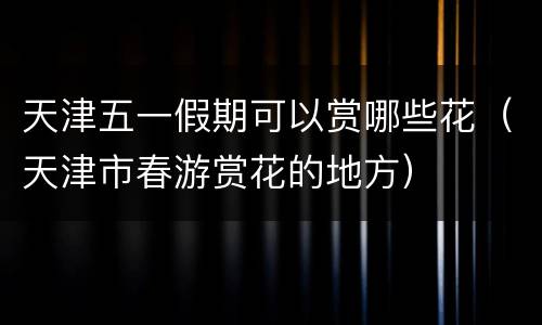 天津五一假期可以赏哪些花（天津市春游赏花的地方）