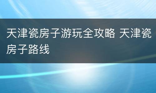 天津瓷房子游玩全攻略 天津瓷房子路线