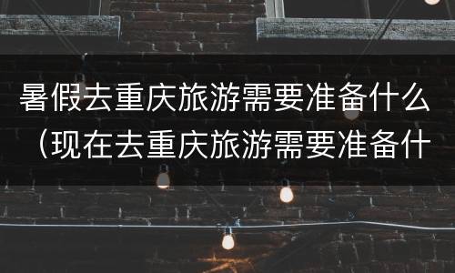 暑假去重庆旅游需要准备什么（现在去重庆旅游需要准备什么）