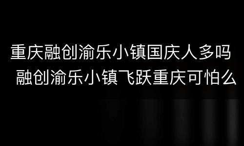 重庆融创渝乐小镇国庆人多吗 融创渝乐小镇飞跃重庆可怕么
