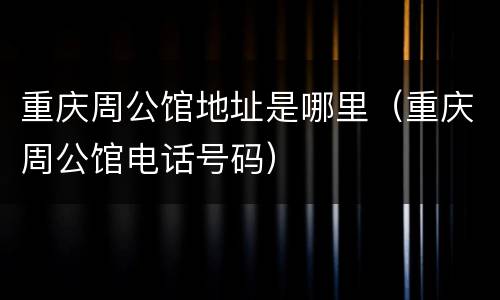 重庆周公馆地址是哪里（重庆周公馆电话号码）